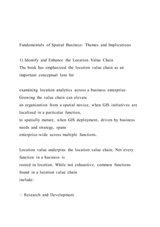 Fundamentals of Spatial Business: Themes and Implications
1) Identify and Enhance the Location Value Chain
The book has emphasized the location value chain as an
important conceptual lens for
examining location analytics across a business enterprise.
Growing the value chain can elevate
an organization from a spatial novice, when GIS initiatives are
localized in a particular function,
to spatially mature, when GIS deployment, driven by business
needs and strategy, spans
enterprise-wide across multiple functions.
Location value underpins the location value chain. Not every
function in a business is
rooted in location. While not exhaustive, common functions
found in a location value chain
include:
 