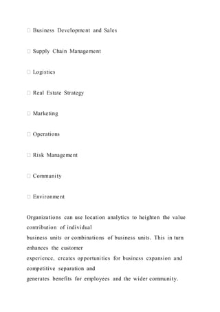 erations
Organizations can use location analytics to heighten the value
contribution of individual
business units or combinations of business units. This in turn
enhances the customer
experience, creates opportunities for business expansion and
competitive separation and
generates benefits for employees and the wider community.
 