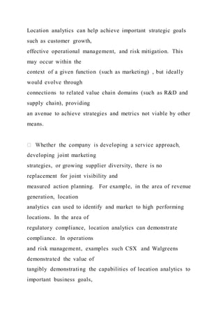 Location analytics can help achieve important strategic goals
such as customer growth,
effective operational management, and risk mitigation. This
may occur within the
context of a given function (such as marketing) , but ideally
would evolve through
connections to related value chain domains (such as R&D and
supply chain), providing
an avenue to achieve strategies and metrics not viable by other
means.
developing joint marketing
strategies, or growing supplier diversity, there is no
replacement for joint visibility and
measured action planning. For example, in the area of revenue
generation, location
analytics can used to identify and market to high performing
locations. In the area of
regulatory compliance, location analytics can demonstrate
compliance. In operations
and risk management, examples such CSX and Walgreens
demonstrated the value of
tangibly demonstrating the capabilities of location analytics to
important business goals,
 