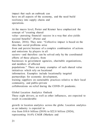 impact that such an outbreak can
have on all aspects of the economy, and the need build
resiliency into supply chains and
operations.
At the macro level, Porter and Kramer have emphasized the
concept of “creating shared
value—pursuing financial success in a way that also yields
societal benefits” (Porter and
Kramer, 2016). They note: “Collective impact is based on the
idea that social problems arise
from and persist because of a complex combination of actions
and omissions by players in all
sectors—and therefore can be solved only by the coordinated
efforts of those players, from
businesses to government agencies, charitable organizations,
and members of affected
populations.” There are many examples of such shared value
initiatives which rely on locational
information. Examples include locationally targeted
partnerships for economic development,
training suppliers on sustainable practices relative to their local
community, and public-private
collaborations on relief during the COVD-19 pandemic.
Global Location Analytics Outlook
These eight drivers, as well as other influences, are expected to
result in considerable
growth in location analytics across the globe. Location analytics
as an industry is expected to
rise from $10.6 billion (2019) to $22.8 billion (2024),
representing 16.6% CAGR (Markets and
21
 
