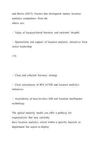 and Harris (2017). Factors that distinguish mature location
analytics competitors from the
others are:
-based business and customer insights
senior leadership
175
initiatives
-in-class GIS and location intelligence
technology
The spatial maturity model can offer a pathway for
organizations that may currently
have location analytics siloed within a specific function or
department but aspire to deploy
 