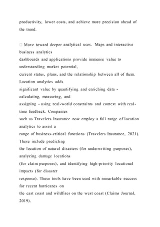productivity, lower costs, and achieve more precision ahead of
the trend.
analytical uses. Maps and interactive
business analytics
dashboards and applications provide immense value to
understanding market potential,
current status, plans, and the relationship between all of them.
Location analytics adds
significant value by quantifying and enriching data -
calculating, measuring, and
assigning - using real-world constraints and context with real-
time feedback. Companies
such as Travelers Insurance now employ a full range of location
analytics to assist a
range of business-critical functions (Travelers Insurance, 2021).
These include predicting
the location of natural disasters (for underwriting purposes),
analyzing damage locations
(for claim purposes), and identifying high-priority locational
impacts (for disaster
response). These tools have been used with remarkable success
for recent hurricanes on
the east coast and wildfires on the west coast (Claims Journal,
2019).
 