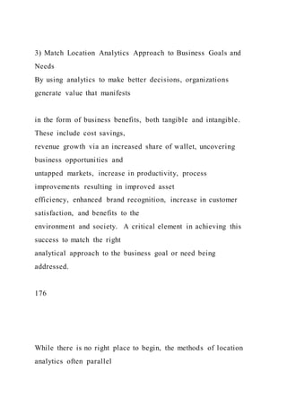 3) Match Location Analytics Approach to Business Goals and
Needs
By using analytics to make better decisions, organizations
generate value that manifests
in the form of business benefits, both tangible and intangible.
These include cost savings,
revenue growth via an increased share of wallet, uncovering
business opportunities and
untapped markets, increase in productivity, process
improvements resulting in improved asset
efficiency, enhanced brand recognition, increase in customer
satisfaction, and benefits to the
environment and society. A critical element in achieving this
success to match the right
analytical approach to the business goal or need being
addressed.
176
While there is no right place to begin, the methods of location
analytics often parallel
 