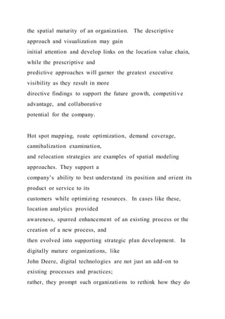 the spatial maturity of an organization. The descriptive
approach and visualization may gain
initial attention and develop links on the location value chain,
while the prescriptive and
predictive approaches will garner the greatest executive
visibility as they result in more
directive findings to support the future growth, competiti ve
advantage, and collaborative
potential for the company.
Hot spot mapping, route optimization, demand coverage,
cannibalization examination,
and relocation strategies are examples of spatial modeling
approaches. They support a
company’s ability to best understand its position and orient its
product or service to its
customers while optimizing resources. In cases like these,
location analytics provided
awareness, spurred enhancement of an existing process or the
creation of a new process, and
then evolved into supporting strategic plan development. In
digitally mature organizations, like
John Deere, digital technologies are not just an add-on to
existing processes and practices;
rather, they prompt such organizations to rethink how they do
 