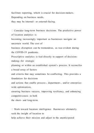 facilitate reporting, which is crucial for decision-makers.
Depending on business needs,
they may be internal- or external-facing.
-term business decisions. The predictive power
of location analytics is
becoming increasingly important as businesses navigate an
uncertain world. The cost of
business disruption can be tremendous, as was evident during
the COVID-19 pandemic.
Prescriptive analytics is tied directly to support of decision-
making--for strategic
planning or within an established system’s process. It reconciles
a broad array of factors
and criteria that may sometimes be conflicting. This provides a
foundation for decisions
and actions that enable process-, department-, and/or enterprise-
wide optimization,
ensuring business success, improving resiliency, and enhancing
competitiveness in both
the short- and long-term.
seek the insight of location to
help achieve their mission and adjust to the unanticipated
 