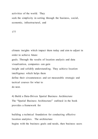 activities of the world. They
seek the simplicity in sorting through the business, social,
economic, infrastructural, and
177
climate insights which impact them today and aim to adjust in
order to achieve future
goals. Through the results of location analysis and data
visualization, companies can gain
insight and solidify understanding. They achieve location
intelligence which helps them
define their circumstances and set measurable strategic and
tactical courses for what to
do next.
4) Build a Data-Driven Spatial Business Architecture
The “Spatial Business Architecture” outlined in the book
provides a framework for
building a technical foundation for conducting effective
location analytics. The architecture
begins with the business goals and needs, then business users
 