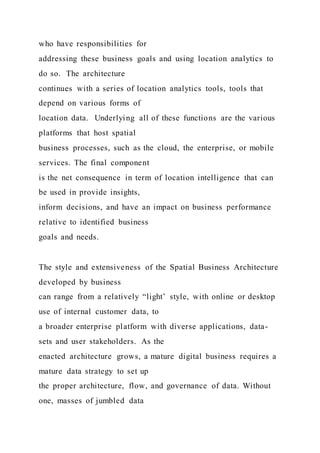 who have responsibilities for
addressing these business goals and using location analytics to
do so. The architecture
continues with a series of location analytics tools, tools that
depend on various forms of
location data. Underlying all of these functions are the various
platforms that host spatial
business processes, such as the cloud, the enterprise, or mobile
services. The final component
is the net consequence in term of location intelligence that can
be used in provide insights,
inform decisions, and have an impact on business performance
relative to identified business
goals and needs.
The style and extensiveness of the Spatial Business Architecture
developed by business
can range from a relatively “light’ style, with online or desktop
use of internal customer data, to
a broader enterprise platform with diverse applications, data-
sets and user stakeholders. As the
enacted architecture grows, a mature digital business requires a
mature data strategy to set up
the proper architecture, flow, and governance of data. Without
one, masses of jumbled data
 