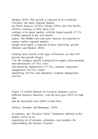 Markets 2019). This growth is expected to be worldwide.
Currently, the major regional markets
are North America (34.8%), Europe (28%), and Asia Pacific
(20.4%). Looking to 2024, these will
continue to be major markets with the largest growth (17.1%
CAGR) expected in the Asia Pacific
region. The Middle East and Latin America are expected to
remain smaller regional markets,
though each region is expected to have noteworthy growth
(Markets and Markets 2019).
Looking more closely at the types of business use that will
provide this growth (Figure
1.5), the strongest growth is projected in supply chain planning
and optimization (17.3%), sales
and marketing optimization (17.1%), customer experience
management (16.7%), remote
monitoring (16.3%), and emergency response management
(16.3%).
Figure 1.5 Global Outlook for Location Analytics across
different business functions, with the base year (2017) in light
blue
and the forecasted year (2024) in dark blue
(Source: Sreedhar and Bhatnagar, 2019)
In summary, the “Location Value” foundation outlined in this
chapter serves as an
organizing set of concepts, principles, and examples for
understanding the business location
 