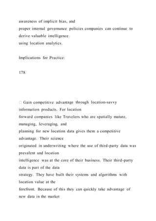 awareness of implicit bias, and
proper internal governance policies companies can continue to
derive valuable intelligence
using location analytics.
Implications for Practice:
178
age through location-savvy
information products. For location
forward companies like Travelers who are spatially mature,
managing, leveraging, and
planning for new location data gives them a competitive
advantage. Their science
originated in underwriting where the use of third-party data was
prevalent and location
intelligence was at the core of their business. Their third-party
data is part of the data
strategy. They have built their systems and algorithms with
location value at the
forefront. Because of this they can quickly take advantage of
new data in the market
 