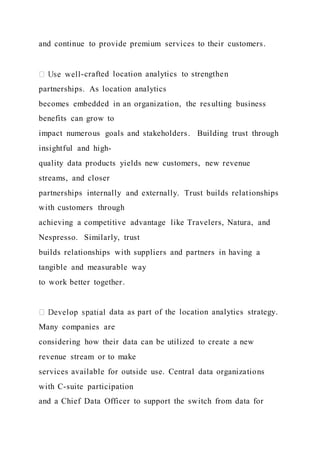 and continue to provide premium services to their customers.
-crafted location analytics to strengthen
partnerships. As location analytics
becomes embedded in an organization, the resulting business
benefits can grow to
impact numerous goals and stakeholders. Building trust through
insightful and high-
quality data products yields new customers, new revenue
streams, and closer
partnerships internally and externally. Trust builds relationships
with customers through
achieving a competitive advantage like Travelers, Natura, and
Nespresso. Similarly, trust
builds relationships with suppliers and partners in having a
tangible and measurable way
to work better together.
data as part of the location analytics strategy.
Many companies are
considering how their data can be utilized to create a new
revenue stream or to make
services available for outside use. Central data organizations
with C-suite participation
and a Chief Data Officer to support the switch from data for
 