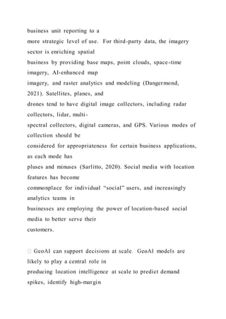 business unit reporting to a
more strategic level of use. For third-party data, the imagery
sector is enriching spatial
business by providing base maps, point clouds, space-time
imagery, AI-enhanced map
imagery, and raster analytics and modeling (Dangermond,
2021). Satellites, planes, and
drones tend to have digital image collectors, including radar
collectors, lidar, multi-
spectral collectors, digital cameras, and GPS. Various modes of
collection should be
considered for appropriateness for certain business applications,
as each mode has
pluses and minuses (Sarlitto, 2020). Social media with location
features has become
commonplace for individual “social” users, and increasingly
analytics teams in
businesses are employing the power of location-based social
media to better serve their
customers.
likely to play a central role in
producing location intelligence at scale to predict demand
spikes, identify high-margin
 