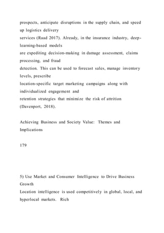 prospects, anticipate disruptions in the supply chain, and speed
up logistics delivery
services (Raad 2017). Already, in the insurance industry, deep-
learning-based models
are expediting decision-making in damage assessment, claims
processing, and fraud
detection. This can be used to forecast sales, manage inventory
levels, prescribe
location-specific target marketing campaigns along with
individualized engagement and
retention strategies that minimize the risk of attrition
(Davenport, 2018).
Achieving Business and Society Value: Themes and
Implications
179
5) Use Market and Consumer Intelligence to Drive Business
Growth
Location intelligence is used competitively in global, local, and
hyperlocal markets. Rich
 