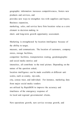 geographic information increases competitiveness, fosters new
products and services, and
provides new ways to strengthen ties with suppliers and buyers.
Business expansion,
marketing, sales, and service have firm location value as a core
element to decision making in
short- and long-term growth opportunity assessment.
Marketing is strengthened by location intelligence because of
the ability to target,
measure, and communicate. The location of customers, company
stores, storage facilities,
competitor facilities, transporta tion routing, geodemographic
and social media metrics and
intensities, all contribute to the total picture. Depending on the
nature of the question asked,
location intelligence can be made available at different unit
scales, such as county, zip code,
city, census tract, and individual. For instance, marketing data
from major social media vendors
are utilized by RapidSOS to improve the accuracy and
timeliness of the emergency response of
its local and regional governmental clients.
New operations growth, new service revenue growth, and
 