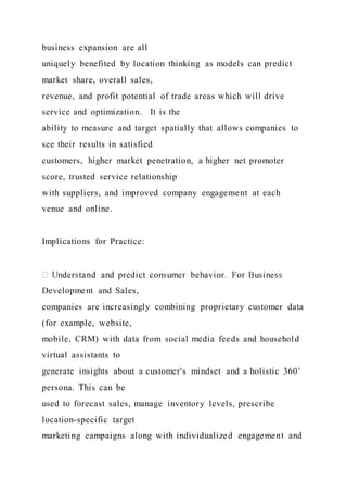 business expansion are all
uniquely benefited by location thinking as models can predict
market share, overall sales,
revenue, and profit potential of trade areas which will drive
service and optimization. It is the
ability to measure and target spatially that allows companies to
see their results in satisfied
customers, higher market penetration, a higher net promoter
score, trusted service relationship
with suppliers, and improved company engagement at each
venue and online.
Implications for Practice:
Development and Sales,
companies are increasingly combining proprietary customer data
(for example, website,
mobile, CRM) with data from social media feeds and household
virtual assistants to
generate insights about a customer's mindset and a holistic 360˚
persona. This can be
used to forecast sales, manage inventory levels, prescribe
location-specific target
marketing campaigns along with individualized engagement and
 