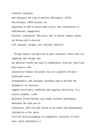 retention strategies
that minimize the risk of attrition (Davenport, 2018).
Increasingly, CRM systems are
beginning to add in spatial data access, and visualization as
omnichannel engagement
becomes widespread. This gives fuel to GeoAI models which
are being used to provide
rich, dynamic insights into customer behavior.
Applying this insight into
the physical world, this data in combination with new data from
third parties, like
anonymized human movement data are coupled with more
traditional socio-
demographics and consumer spending data to become the
foundation for decision-
support prescriptive modeling and ongoing monitoring. As a
classic example, in the
Kentucky Fried Chicken case study, location intelligence
furnished the firm and its
franchisees with rich and varied social media and demographic
information at the micro
level for decision-making on competitive locations of retail
units. Such information is
 