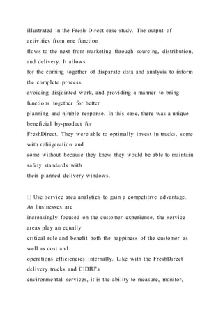 illustrated in the Fresh Direct case study. The output of
activities from one function
flows to the next from marketing through sourcing, distribution,
and delivery. It allows
for the coming together of disparate data and analysis to inform
the complete process,
avoiding disjointed work, and providing a manner to bring
functions together for better
planning and nimble response. In this case, there was a unique
beneficial by-product for
FreshDirect. They were able to optimally invest in trucks, some
with refrigeration and
some without because they knew they would be able to maintain
safety standards with
their planned delivery windows.
As businesses are
increasingly focused on the customer experience, the service
areas play an equally
critical role and benefit both the happiness of the customer as
well as cost and
operations efficiencies internally. Like with the FreshDirect
delivery trucks and CIDIU’s
environmental services, it is the ability to measure, monitor,
 