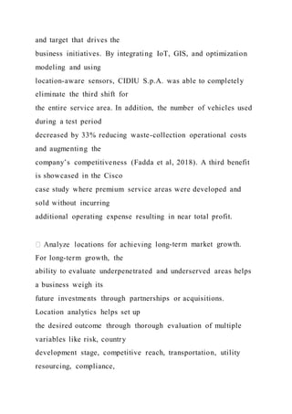 and target that drives the
business initiatives. By integrating IoT, GIS, and optimization
modeling and using
location-aware sensors, CIDIU S.p.A. was able to completely
eliminate the third shift for
the entire service area. In addition, the number of vehicles used
during a test period
decreased by 33% reducing waste-collection operational costs
and augmenting the
company’s competitiveness (Fadda et al, 2018). A third benefit
is showcased in the Cisco
case study where premium service areas were developed and
sold without incurring
additional operating expense resulting in near total profit.
-term market growth.
For long-term growth, the
ability to evaluate underpenetrated and underserved areas helps
a business weigh its
future investments through partnerships or acquisitions.
Location analytics helps set up
the desired outcome through thorough evaluation of multiple
variables like risk, country
development stage, competitive reach, transportation, utility
resourcing, compliance,
 