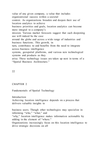 value of any given company, a value that includes
organizational success within a societal
context. As organizations broaden and deepen their use of
location analytics to achieve
business priorities and goals, location analytics can become
more integral to a company’s
mission. Various market forecasts suggest that such deepening
use will indeed be the case
around the globe and across a wide range of industries and
business functions. This growth, in
turn, contributes to and benefits from the need to integrate
across business intelligence
systems, geospatial platforms, and various new technological
systems and products as they
arise. These technology issues are taken up next in terms of a
“Spatial Business Architecture.”
22
CHAPTER 2
Fundamentals of Spatial Technology
Introduction
Achieving location intelligence depends on a process that
delivers valuable insights to
business users. Though other technologies may specialize in
informing “who,” “what,” and
“why,” location intelligence makes information actionable by
adding in the element of “where.”
Organizations increasingly focus on this location intelligence to
drive strategic decisions on all
 