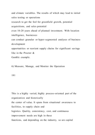 and climate variables. The results of which may lead to initial
sales testing or operations
research to get the feel for greenfield growth, potential
acquisitions, and sales potential
even 10-20 years ahead of planned investment. With location
intelligence, businesses
can conduct granular or hyper-segmented analyses of business
development
opportunities or reorient supply chains for significant savings
like in the Proctor &
Gamble example.
6) Measure, Manage, and Monitor the Operation
181
This is a highly varied, highly process-oriented part of the
organization and historically
the center of value. It spans from situational awareness to
facilities, to supply chain and
logistics. Quality, consistency, cost, and continuous
improvement needs are high in these
functions, and depending on the industry, so are capital
 