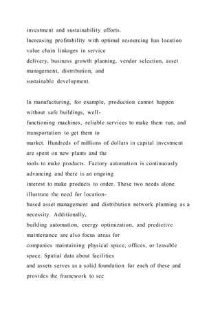 investment and sustainability efforts.
Increasing profitability with optimal resourcing has location
value chain linkages in service
delivery, business growth planning, vendor selection, asset
management, distribution, and
sustainable development.
In manufacturing, for example, production cannot happen
without safe buildings, well-
functioning machines, reliable services to make them run, and
transportation to get them to
market. Hundreds of millions of dollars in capital investment
are spent on new plants and the
tools to make products. Factory automation is continuously
advancing and there is an ongoing
interest to make products to order. These two needs alone
illustrate the need for location-
based asset management and distribution network planning as a
necessity. Additionally,
building automation, energy optimization, and predictive
maintenance are also focus areas for
companies maintaining physical space, offices, or leasable
space. Spatial data about facilities
and assets serves as a solid foundation for each of these and
provides the framework to see
 