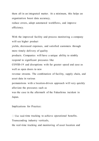 them all in an integrated matter. At a minimum, this helps an
organization boost data accuracy,
reduce errors, adopt automated workflows, and improve
efficiency.
With the improved facility and process monitoring a company
will see higher product
yields, decreased expenses, and satisfied customers through
more timely delivery of quality
products. Companies will have a unique ability to nimbly
respond to significant pressures like
COVID-19 and disruptions with far greater speed and ease as
well as open doors to new
revenue streams. The combination of facility, supply chain, and
asset data in various
permutations with a location-driven approach will very quickly
alleviate the pressures such as
was the case in the aftermath of the Fukushima incident in
Japan.
Implications for Practice:
-time tracking to achieve operational benefits.
Transcending industry verticals,
the real-time tracking and monitoring of asset location and
 