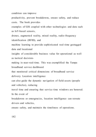 condition can improve
productivity, prevent breakdowns, ensure safety, and reduce
costs. The book provides
examples of GIS coupled with other technologies and data such
as IoT-based sensors,
drones, augmented reality, mixed reality, radio-frequency
identification (RFID), and
machine learning to provide sophisticated real-time geotagged
data and locational
insights of considerable business value for operational as well
as tactical decision-
making in near-real-time. This was exemplified the Tampa
broadband service dashboard
that monitored critical dimensions of broadband service
delivery. Location intelligence
can also guide the dynamic navigation of field assets (people
and vehicles), reducing
travel time and ensuring that service time windows are honored.
In the event of
breakdowns or emergencies, location intelligence can reroute
drivers and vehicles,
ensure safety, and maintain the timeliness of operations.
182
 