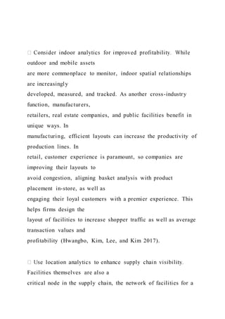 outdoor and mobile assets
are more commonplace to monitor, indoor spatial relationships
are increasingly
developed, measured, and tracked. As another cross-industry
function, manufacturers,
retailers, real estate companies, and public facilities benefit in
unique ways. In
manufacturing, efficient layouts can increase the productivity of
production lines. In
retail, customer experience is paramount, so companies are
improving their layouts to
avoid congestion, aligning basket analysis with product
placement in-store, as well as
engaging their loyal customers with a premier experience. This
helps firms design the
layout of facilities to increase shopper traffic as well as average
transaction values and
profitability (Hwangbo, Kim, Lee, and Kim 2017).
Facilities themselves are also a
critical node in the supply chain, the network of facilities for a
 