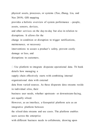physical assets, processes, or systems (Tao, Zhang, Liu, and
Nee 2019). GIS mapping
provides a holistic overview of system performance - people,
assets, sensors, devices,
and other services on the day-to-day but also in relation to
disruptions. It allows for the
change in condition or disruption to trigger notifications,
maintenance, or necessary
interventions to assure a product’s safety, prevent costly
damage or loss, and
disruptions to customers.
details how managing a
supply chain effectively starts with combining internal
organizational data with external
data from varied sources. As these disparate data streams reside
in individual silos, their
business user needs, whether upstream- or downstream-facing,
are equally siloed.
However, as an interface, a Geospatial platform acts as an
integrative platform between
the siloed data streams and use cases. The platform enables
users across the enterprise
with different business needs to collaborate, drawing upon
 