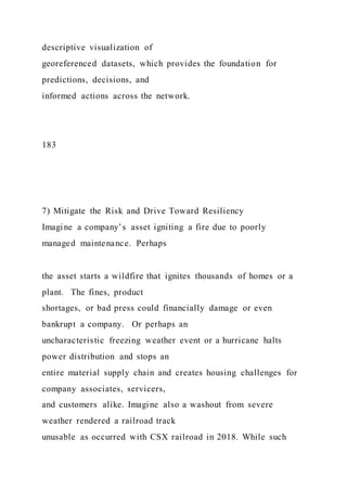 descriptive visualization of
georeferenced datasets, which provides the foundation for
predictions, decisions, and
informed actions across the network.
183
7) Mitigate the Risk and Drive Toward Resiliency
Imagine a company’s asset igniting a fire due to poorly
managed maintenance. Perhaps
the asset starts a wildfire that ignites thousands of homes or a
plant. The fines, product
shortages, or bad press could financially damage or even
bankrupt a company. Or perhaps an
uncharacteristic freezing weather event or a hurricane halts
power distribution and stops an
entire material supply chain and creates housing challenges for
company associates, servicers,
and customers alike. Imagine also a washout from severe
weather rendered a railroad track
unusable as occurred with CSX railroad in 2018. While such
 