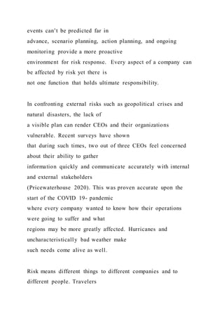 events can’t be predicted far in
advance, scenario planning, action planning, and ongoing
monitoring provide a more proactive
environment for risk response. Every aspect of a company can
be affected by risk yet there is
not one function that holds ultimate responsibility.
In confronting external risks such as geopolitical crises and
natural disasters, the lack of
a visible plan can render CEOs and their organizations
vulnerable. Recent surveys have shown
that during such times, two out of three CEOs feel concerned
about their ability to gather
information quickly and communicate accurately with internal
and external stakeholders
(Pricewaterhouse 2020). This was proven accurate upon the
start of the COVID 19- pandemic
where every company wanted to know how their operations
were going to suffer and what
regions may be more greatly affected. Hurricanes and
uncharacteristically bad weather make
such needs come alive as well.
Risk means different things to different companies and to
different people. Travelers
 