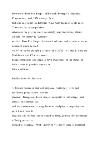 Insurance, Bass Pro Shops, Mid-South Synergy’s Electrical
Cooperative, and CSX manage their
risk and resiliency in different ways with location at its core.
Travelers has a competitive
advantage by pricing more accurately and processing claims
quickly for improved customer
service. Bass Pro Shops’ dashboard of store and associate status
provided much-needed
visibility in the changing climate of COVID-19 spread. Both the
Mid-South and CSX are asset-
based companies and need to have awareness of the status of
their assets to provide service to
their customer.
Implications for Practice:
resiliency preparations concern
physical disruption, brand image, competitive advantage, and
impact on communities
and the environment. Using location analytics, companies can
gain a new way to
measure and initiate action ahead of time, gaining the advantage
of being proactive
instead of reactive. With improved visibility there is potential
 