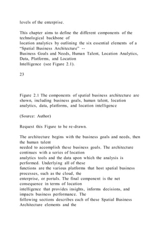 levels of the enterprise.
This chapter aims to define the different components of the
technological backbone of
location analytics by outlining the six essential elements of a
“Spatial Business Architecture” --
Business Goals and Needs, Human Talent, Location Analytics,
Data, Platforms, and Location
Intelligence (see Figure 2.1).
23
Figure 2.1 The components of spatial business architecture are
shown, including business goals, human talent, location
analytics, data, platforms, and location intelligence
(Source: Author)
Request this Figure to be re-drawn.
The architecture begins with the business goals and needs, then
the human talent
needed to accomplish these business goals. The architecture
continues with a series of location
analytics tools and the data upon which the analysis is
performed. Underlying all of these
functions are the various platforms that host spatial business
processes, such as the cloud, the
enterprise, or portals. The final component is the net
consequence in terms of location
intelligence that provides insights, informs decisions, and
impacts business performance. The
following sections describes each of these Spatial Business
Architecture elements and the
 