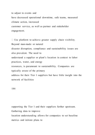 to adjust to events and
have decreased operational downtime, safe teams, measured
climate action, increased
customer service, as well as partner and stakeholder
engagement.
Beyond man-made or natural
disaster disruption, compliance and sustainability issues are
also prevalent. The need to
understand a supplier or plant’s location in context to labor
practices, water, and energy
resources, is paramount to sustainability. Companies are
typically aware of the primary
address for their Tier 1 suppliers but have little insight into the
network of facilities
184
supporting the Tier 1 and their suppliers farther upstream.
Gathering data to improve
location understanding allows for companies to set baseline
metrics and initiate plans to
 