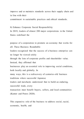 improve and or maintain standards across their supply chain and
in line with their
commitment to sustainable practices and ethical standards.
8) Enhance Corporate Social Responsibility
In 2019, leaders of almost 200 major corporations in the United
States redefined the
purpose of a corporation to promote an economy that works for
all. These Business Roundtable
leaders recognized that the success of a business enterprise can
no longer be viewed solely
through the lens of corporate profits and shareholder value.
Instead, they affirmed that
businesses play an essential role in improving social conditions,
both locally and globally. In
many ways, this is a rediscovery of centuries-old business
traditions where successful Japanese
traders and merchants understood that to build an enduring,
successful trade, every
transaction must benefit buyers, sellers, and local communities
(Kantor and Peters 2020).
This expansive role of the business to address social, racial,
economic, health, and
 