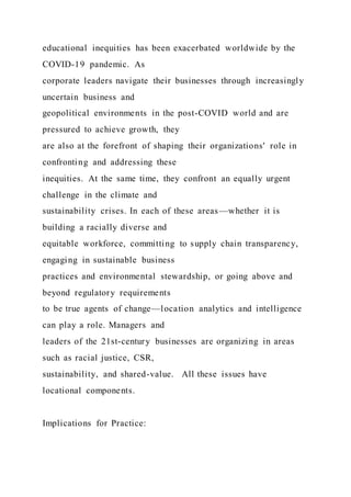 educational inequities has been exacerbated worldwide by the
COVID-19 pandemic. As
corporate leaders navigate their businesses through increasingly
uncertain business and
geopolitical environments in the post-COVID world and are
pressured to achieve growth, they
are also at the forefront of shaping their organizations' role in
confronting and addressing these
inequities. At the same time, they confront an equally urgent
challenge in the climate and
sustainability crises. In each of these areas—whether it is
building a racially diverse and
equitable workforce, committing to supply chain transparency,
engaging in sustainable business
practices and environmental stewardship, or going above and
beyond regulatory requirements
to be true agents of change—location analytics and intelligence
can play a role. Managers and
leaders of the 21st-century businesses are organizing in areas
such as racial justice, CSR,
sustainability, and shared-value. All these issues have
locational components.
Implications for Practice:
 