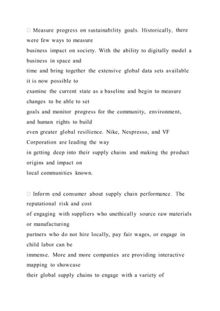there
were few ways to measure
business impact on society. With the ability to digitally model a
business in space and
time and bring together the extensive global data sets available
it is now possible to
examine the current state as a baseline and begin to measure
changes to be able to set
goals and monitor progress for the community, environment,
and human rights to build
even greater global resilience. Nike, Nespresso, and VF
Corporation are leading the way
in getting deep into their supply chains and making the product
origins and impact on
local communities known.
reputational risk and cost
of engaging with suppliers who unethically source raw materials
or manufacturing
partners who do not hire locally, pay fair wages, or engage in
child labor can be
immense. More and more companies are providing interactive
mapping to showcase
their global supply chains to engage with a variety of
 