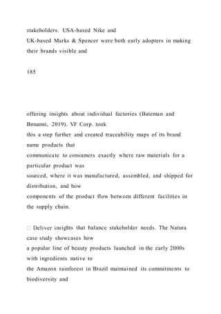 stakeholders. USA-based Nike and
UK-based Marks & Spencer were both early adopters in making
their brands visible and
185
offering insights about individual factories (Bateman and
Bonanni, 2019). VF Corp. took
this a step further and created traceability maps of its brand
name products that
communicate to consumers exactly where raw materials for a
particular product was
sourced, where it was manufactured, assembled, and shipped for
distribution, and how
components of the product flow between different facilities in
the supply chain.
sights that balance stakeholder needs. The Natura
case study showcases how
a popular line of beauty products launched in the early 2000s
with ingredients native to
the Amazon rainforest in Brazil maintained its commitments to
biodiversity and
 