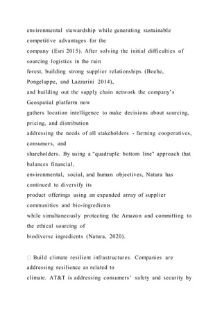 environmental stewardship while generating sustainable
competitive advantages for the
company (Esri 2015). After solving the initial difficulties of
sourcing logistics in the rain
forest, building strong supplier relationships (Boehe,
Pongeluppe, and Lazzarini 2014),
and building out the supply chain network the company’s
Geospatial platform now
gathers location intelligence to make decisions about sourcing,
pricing, and distribution
addressing the needs of all stakeholders - farming cooperatives,
consumers, and
shareholders. By using a "quadruple bottom line" approach that
balances financial,
environmental, social, and human objectives, Natura has
continued to diversify its
product offerings using an expanded array of supplier
communities and bio-ingredients
while simultaneously protecting the Amazon and committing to
the ethical sourcing of
biodiverse ingredients (Natura, 2020).
addressing resilience as related to
climate. AT&T is addressing consumers’ safety and security by
 