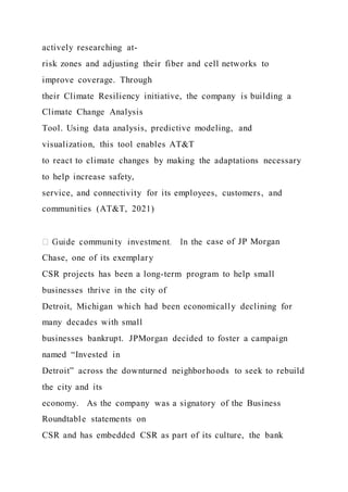actively researching at-
risk zones and adjusting their fiber and cell networks to
improve coverage. Through
their Climate Resiliency initiative, the company is building a
Climate Change Analysis
Tool. Using data analysis, predictive modeling, and
visualization, this tool enables AT&T
to react to climate changes by making the adaptations necessary
to help increase safety,
service, and connectivity for its employees, customers, and
communities (AT&T, 2021)
case of JP Morgan
Chase, one of its exemplary
CSR projects has been a long-term program to help small
businesses thrive in the city of
Detroit, Michigan which had been economically declining for
many decades with small
businesses bankrupt. JPMorgan decided to foster a campaign
named “Invested in
Detroit” across the downturned neighborhoods to seek to rebuild
the city and its
economy. As the company was a signatory of the Business
Roundtable statements on
CSR and has embedded CSR as part of its culture, the bank
 