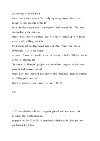 discovered it could help
these businesses most effectively by using loans which are
keyed to low-income areas to
help disadvantaged small enterprises and nonprofits. The bank
succeeded with loans to
three initial micro-districts and will scale scaled up to a dozen
more while rolling out this
CSR approach to depressed areas of other American cities.
JPMorgan is also realizing
eventual financial benefit since in Detroit it holds $20 billion in
deposits. Hence, the
"Invested in Detroit" project can stimulate long-term business
growth and conversion of
many new and renewed businesses into bankable entities adding
to JPMorgan's market
share of deposits and loans (Heimer, 2017).
186
present, the world remains
engaged in the COVID-19 pandemic dashboards, like the one
published by Johns
 