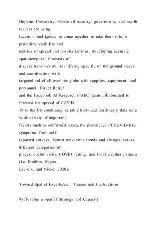 Hopkins University, where all industry, government, and health
leaders are using
location intelligence to come together to take their role in
providing visibility and
metrics of spread and hospitalizations, developing accurate
spatiotemporal forecasts of
disease transmission, identifying specific on the ground needs,
and coordinating with
targeted relief all over the globe with supplies, equipment, and
personnel. Direct Relief
and the Facebook AI Research (FAIR) team collaborated to
forecast the spread of COVID-
19 in the US combining reliable first- and third-party data on a
wide variety of important
factors such as confirmed cases, the prevalence of COVID-like
symptoms from self-
reported surveys, human movement trends and changes across
different categories of
places, doctor visits, COVID testing, and local weather patterns.
(Le, Ibrahim, Sagun,
Lacroix, and Nickel 2020).
Toward Spatial Excellence: Themes and Implications
9) Develop a Spatial Strategy and Capacity
 