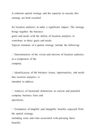 A coherent spatial strategy and the capacity to execute this
strategy are both essential
for location analytics to make a significant impact. The strategy
brings together the business
goals and needs with the ability of location analytics to
contribute to those goals and needs.
Typical elements of a spatial strategy include the following:
as a component of the
company.
of the business issues, opportunities, and needs
that location analytics is
intended to address.
company business lines and
operations.
d from
the spatial strategy,
including costs and risks associated with pursuing these
benefits.
 