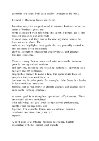 examples are taken from case studies throughout the book.
Element 1: Business Goals and Needs
Location analytics are performed to enhance business value, in
terms of business goals and
needs associated with achieving this value. Business goals that
location analytics can contribute
to are diverse, and they can be focused anywhere across the
location value chain. The
architecture highlights three goals that are generally central to
any business: drive sustainable
growth, strengthen operational effectiveness, and enhance
business resilience.
There are many factors associated with sustainable business
growth: having valued products
and services, attracting and retaining customers, operating as a
socially and environmental
responsible manner to name a few. The appropriate location
analytics tools can contribute to
business and broader goals. For example, John Deere is a leader
in location-based precision
farming that is responsive to climate changes and enables more
sustainable farming practices.
A second goal is to strengthen operational effectiveness. There
are several factors associated
with achieving this goal, such as operational performance,
supply chain management, and
logistics. For example, Cisco uses a customer location
dashboard to ensure timely service
support.
A third goal is to enhance business resilience. Factors
associated with this central goal include
 
