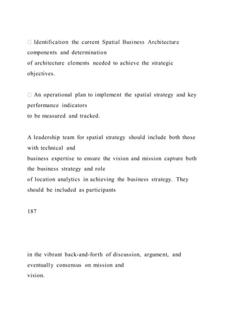components and determination
of architecture elements needed to achieve the strategic
objectives.
An operational plan to implement the spatial strategy and key
performance indicators
to be measured and tracked.
A leadership team for spatial strategy should include both those
with technical and
business expertise to ensure the vision and mission capture both
the business strategy and role
of location analytics in achieving the business strategy. They
should be included as participants
187
in the vibrant back-and-forth of discussion, argument, and
eventually consensus on mission and
vision.
 