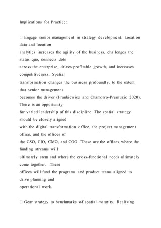 Implications for Practice:
data and location
analytics increases the agility of the business, challenges the
status quo, connects dots
across the enterprise, drives profitable growth, and increases
competitiveness. Spatial
transformation changes the business profoundly, to the extent
that senior management
becomes the driver (Frankiewicz and Chamorro-Premuzic 2020).
There is an opportunity
for varied leadership of this discipline. The spatial strategy
should be closely aligned
with the digital transformation office, the project management
office, and the offices of
the CSO, CIO, CMO, and COO. These are the offices where the
funding streams will
ultimately stem and where the cross-functional needs ultimately
come together. These
offices will fund the programs and product teams aligned to
drive planning and
operational work.
 