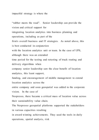 impactful strategy is where the
“rubber meets the road”. Senior leadership can provide the
vision and critical support for
integrating location analytics into business planning and
operations, including as part of the
firm's overall business and IT strategies. As noted above, this
is best conducted in conjunction
with the location analytics unit or team. In the case of UPS,
although there was an extended
time period for the testing and retesting of truck routing and
delivery algorithms when
company senior leadership saw the clear benefit of location
analytics, this leant support,
funding, and encouragement of middle management to extend
location analytics across the
entire company and soon geospatial was added to the corporate
vision. In the case of
Nespresso, there became a critical mass of location value across
their sustainability value chain.
The Nespresso geospatial platforms supported the stakeholders
in various capacities resulting
in award winning achievements. They used the tools in daily
operations, spatial analysis, risk
 