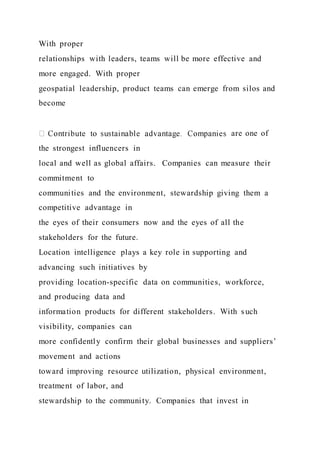 With proper
relationships with leaders, teams will be more effective and
more engaged. With proper
geospatial leadership, product teams can emerge from silos and
become
are one of
the strongest influencers in
local and well as global affairs. Companies can measure their
commitment to
communities and the environment, stewardship giving them a
competitive advantage in
the eyes of their consumers now and the eyes of all the
stakeholders for the future.
Location intelligence plays a key role in supporting and
advancing such initiatives by
providing location-specific data on communities, workforce,
and producing data and
information products for different stakeholders. With such
visibility, companies can
more confidently confirm their global businesses and suppliers’
movement and actions
toward improving resource utilization, physical environment,
treatment of labor, and
stewardship to the community. Companies that invest in
 