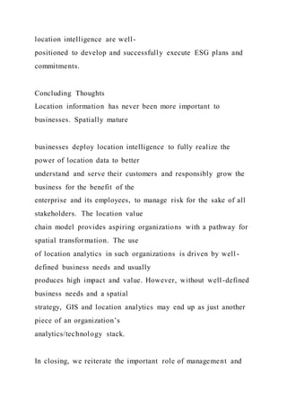 location intelligence are well-
positioned to develop and successfully execute ESG plans and
commitments.
Concluding Thoughts
Location information has never been more important to
businesses. Spatially mature
businesses deploy location intelligence to fully realize the
power of location data to better
understand and serve their customers and responsibly grow the
business for the benefit of the
enterprise and its employees, to manage risk for the sake of all
stakeholders. The location value
chain model provides aspiring organizations with a pathway for
spatial transformation. The use
of location analytics in such organizations is driven by well -
defined business needs and usually
produces high impact and value. However, without well-defined
business needs and a spatial
strategy, GIS and location analytics may end up as just another
piece of an organization’s
analytics/technology stack.
In closing, we reiterate the important role of management and
 