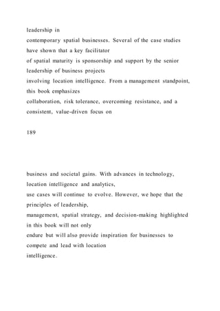 leadership in
contemporary spatial businesses. Several of the case studies
have shown that a key facilitator
of spatial maturity is sponsorship and support by the senior
leadership of business projects
involving location intelligence. From a management standpoint,
this book emphasizes
collaboration, risk tolerance, overcoming resistance, and a
consistent, value-driven focus on
189
business and societal gains. With advances in technology,
location intelligence and analytics,
use cases will continue to evolve. However, we hope that the
principles of leadership,
management, spatial strategy, and decision-making highlighted
in this book will not only
endure but will also provide inspiration for businesses to
compete and lead with location
intelligence.
 
