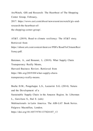 ArcWatch, GIS and Research: The Heartbeat of The Shopping
Center Group, February,
2017. https://www.esri.com/about/newsroom/arcwatch/gis-and-
research-the-heartbeat-of-
the-shopping-center-group/.
AT&T. (2019). Road to climate resiliency: The AT&T story.
Retrieved from
https://about.att.com/content/dam/csr/PDFs/RoadToClimateResi
liency.pdf.
Bateman, A., and Bonanni, L. (2019). What Supply Chain
Transparency Really Means,
Harvard Business Review. Retrieved from
https://hbr.org/2019/08/what-supply-chain-
transparency-really-means.
Boehe D.M., Pongeluppe L.S., Lazzarini S.G. (2014). Natura
and the Development of a
Sustainable Supply Chain in the Amazon Region. In: Liberman
L., Garcilazo S., Stal E. (eds)
Multinationals in Latin America. The AIB-LAT Book Series.
Palgrave Macmillan, London.
https://doi.org/10.1057/9781137024107_13
 
